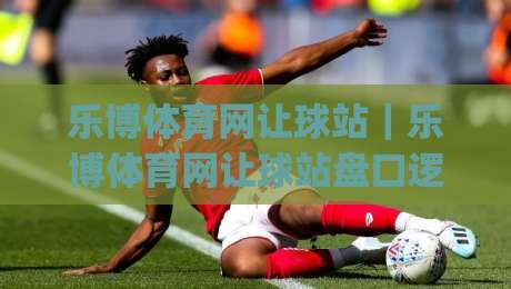 乐博体育网让球站｜乐博体育网让球站盘口逻辑拆解：让球站数据阅读与临场判断的实战思路|最大权威网页比球网大球分析走地大全早盘文字