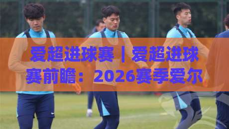 爱超进球赛｜爱超进球赛前瞻：2026赛季爱尔兰超级联赛火力观察与观赛思路(爱超进球赛)|最大权威网页进球站观看解说让球盘高清技巧预选