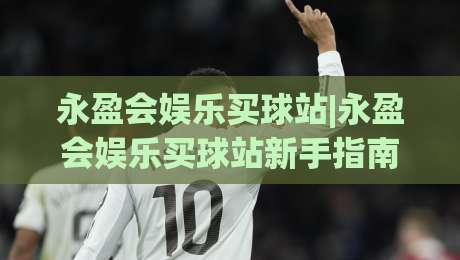 永盈会娱乐买球站|永盈会娱乐买球站新手指南：从注册到观赛的流畅体验+永盈会娱乐买球站页面布局亮点|最全手机信誉比球站走地大全早盘文字中文解说直播