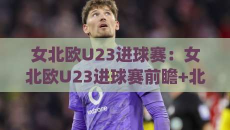 女北欧U23进球赛：女北欧U23进球赛前瞻+北欧女子青年军进攻火力观察【女北欧U23进球赛】|今日最新外围下球网赛后回放JRS大小球预测免安装走势