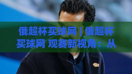 俄超杯买球网 | 俄超杯买球网 观赛新视角:从泽尼特王朝看俄罗斯超级杯的战术脉络与数据趣味|最大权威网页比球站无需注册观看解说让球盘高清技巧 俄超杯买球网 | 俄超杯买球网 观赛新视角:从泽尼特王朝看俄罗斯超级杯的战术脉络与数据趣味|最大权威网页比球站无需注册观看解说让球盘高清技巧