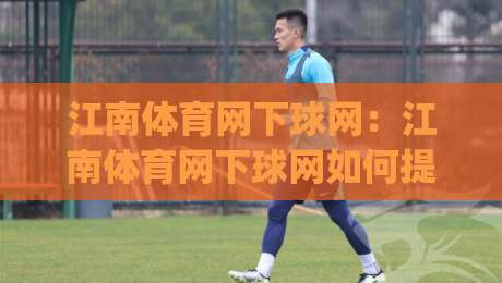 江南体育网下球网：江南体育网下球网如何提升观赛体验？(江南体育网下球网)实战细节与场景化预判|线上十大最稳体球站录像回放策略波胆积分榜超清网站