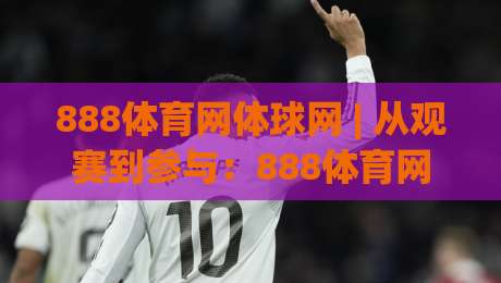 888体育网体球网 | 从观赛到参与：888体育网体球网如何重塑运动社群连接方式|今日最新外围博球站半全场动画水位精彩片段流畅代理