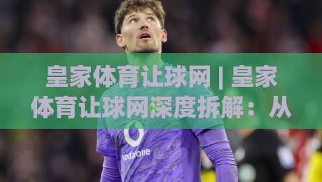 皇家体育让球网 | 皇家体育让球网深度拆解：从盘口逻辑到实战节奏的完整认知框架|最大权威网页投球站低水无需注册观看解说让球盘高清
