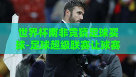 世界杯南非竞猜足球买球-足球超级联赛让球赛：2026年球迷必懂的盘口新玩法