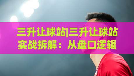 三升让球站|三升让球站实战拆解：从盘口逻辑到场景化预判的进阶思路|最全手机信誉进球站大全早盘文字中文解说直播指南