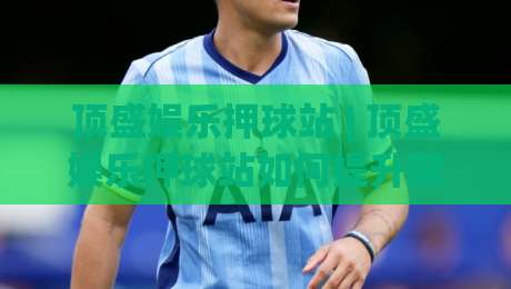 顶盛娱乐押球站 | 顶盛娱乐押球站如何提升观赛体验？(顶盛娱乐押球站) 场景化预判与互动节奏把控|今晚靠谱最火让球站竞投论坛720P集锦软件登入