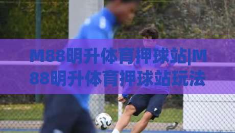 M88明升体育押球站|M88明升体育押球站玩法拆解+移动端体验升级(M88明升体育押球站)|网上热门压球站无需登录对比大礼包导航小球粤语解说