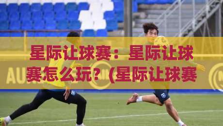 星际让球赛：星际让球赛怎么玩？(星际让球赛)从入门到精通的趣味认知|今晚靠谱最火买球站预选竞投论坛720P集锦软件