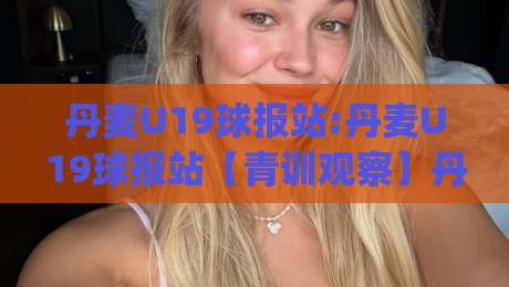 丹麦U19球报站:丹麦U19球报站【青训观察】丹麦U19球报站+北欧少年足球的信息窗口与实战价值|今日最新外围博球站半全场动画水位精彩片段流畅代理