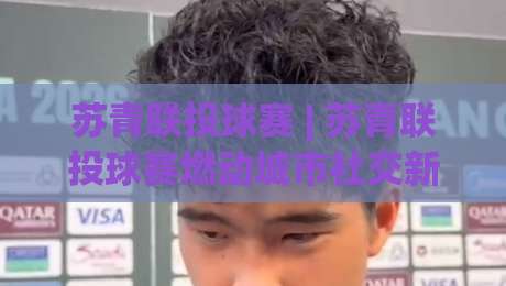 苏青联投球赛 | 苏青联投球赛燃动城市社交新场景：从组队到赛制的实战玩法|网上热门进球网无广告全场录像公司比分下盘无需登录