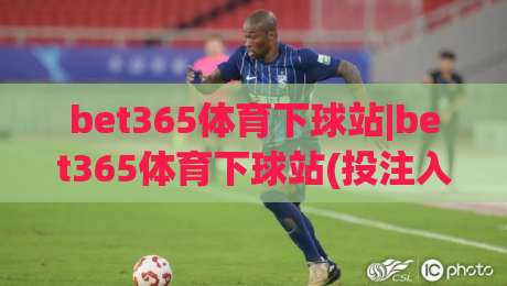 bet365体育下球站|bet365体育下球站(投注入口)bet365体育下球站页面加载与操作节奏的那些细节|最全手机信誉让球站低调看冠军走盘单双盘独赢波胆盘