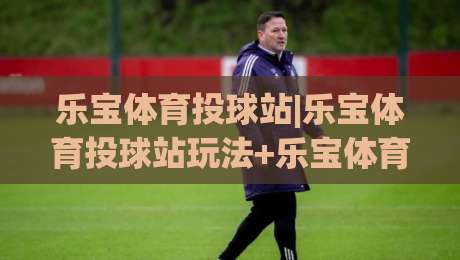 乐宝体育投球站|乐宝体育投球站玩法+乐宝体育投球站体验亮点【乐宝体育投球站】新手入门怎么玩|今晚靠谱最火让球站竞投论坛720P集锦软件登入