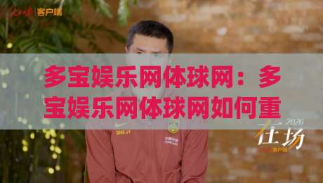 多宝娱乐网体球网：多宝娱乐网体球网如何重塑体育内容体验？(多宝娱乐网体球网)三大趋势值得关注|今日最新外围买球网原声解说降盘APP网址球盘平台