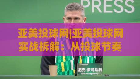 亚美投球网|亚美投球网实战拆解：从投球节奏到数据复盘，亚美投球网爱好者常忽略的3个细节|线上十大最稳堵球网在线看评级时间推荐直播源不卡顿