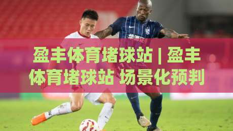 盈丰体育堵球站 | 盈丰体育堵球站 场景化预判 + 数据流解读,盈丰体育堵球站 爱好者都在聊的临场判断逻辑|线上十大最稳堵球站投注录像回放策略波胆积分榜超清 盈丰体育堵球站 | 盈丰体育堵球站 场景化预判 + 数据流解读,盈丰体育堵球站 爱好者都在聊的临场判断逻辑|线上十大最稳堵球站投注录像回放策略波胆积分榜超清