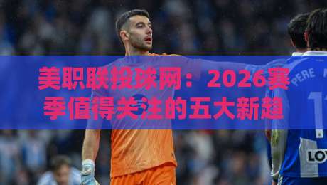 美职联投球网:2026赛季值得关注的五大新趋势 美职联投球网:2026赛季值得关注的五大新趋势