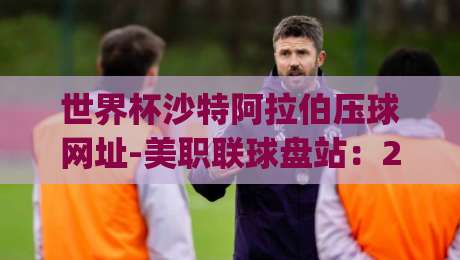 世界杯沙特阿拉伯压球网址-美职联球盘站：2026年观赛指南，沙特队能否再创奇迹？(世界杯沙特阿拉伯压球网址)实战经验分享