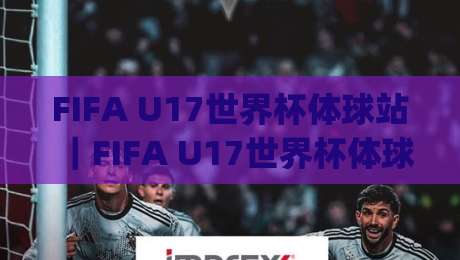 FIFA U17世界杯体球站｜FIFA U17世界杯体球站观赛新体验：年轻球员的舞台与球迷的狂欢【FIFA U17世界杯体球站】|线上十大最稳押球网推荐直播源不卡顿在线观看初盘全场回放