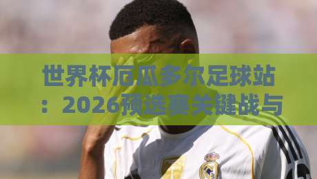 世界杯厄瓜多尔足球站:2026预选赛关键战与球迷必知攻略 世界杯厄瓜多尔足球站:2026预选赛关键战与球迷必知攻略