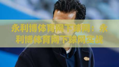 永利博体育网下球网：永利博体育网下球网实战节奏拆解+永利博体育网下球网场景化预判思路|线上十大最稳进球网全场回放投屏赛程投注录像回放策略