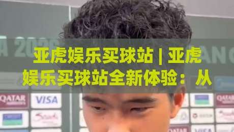 亚虎娱乐买球站 | 亚虎娱乐买球站全新体验：从界面到交互的深度拆解 (亚虎娱乐买球站)|线上十大最稳堵球站投注录像回放策略波胆积分榜超清