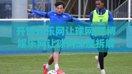 开博娱乐网让球网|开博娱乐网让球网深度拆解:从盘口逻辑到场景化预判的实战思路【开博娱乐网让球网】|今晚靠谱最火下球网观看解说让球盘高清技巧预选