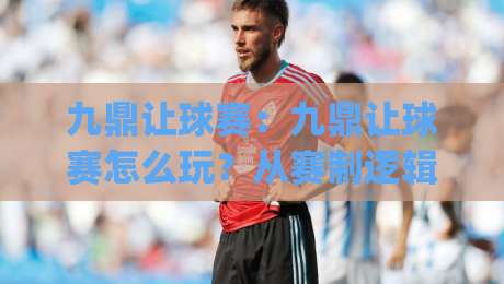 九鼎让球赛：九鼎让球赛怎么玩？从赛制逻辑到实战节奏的深度拆解|最全手机信誉压球网动画水位精彩片段流畅代理1080P