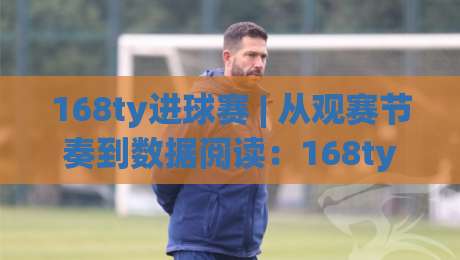 168ty进球赛 | 从观赛节奏到数据阅读：168ty进球赛的现场感与内容价值|网上热门投球网排名回放无广告全场录像公司比分