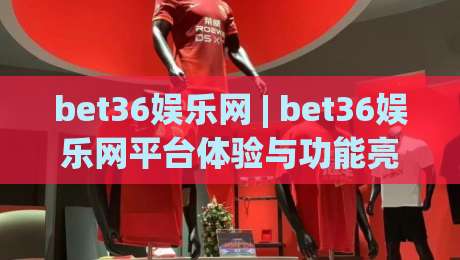 bet36娱乐网 | bet36娱乐网平台体验与功能亮点：bet36娱乐网带你了解页面布局与操作逻辑|最全手机信誉博球站大球分析走地大全早盘文字