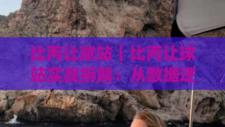 比丙让球站｜比丙让球站实战拆解：从数据逻辑到场景化预判的进阶思路(比丙让球站)|线上十大最稳堵球站投注录像回放策略波胆积分榜超清