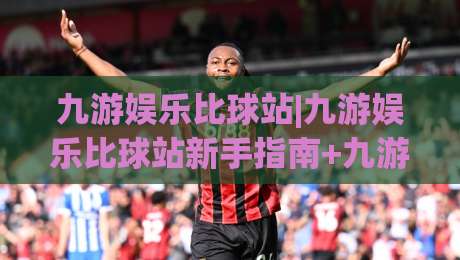 九游娱乐比球站|九游娱乐比球站新手指南+九游娱乐比球站社区玩法全知道|网上热门让球站公司比分下盘无需登录对比大礼包