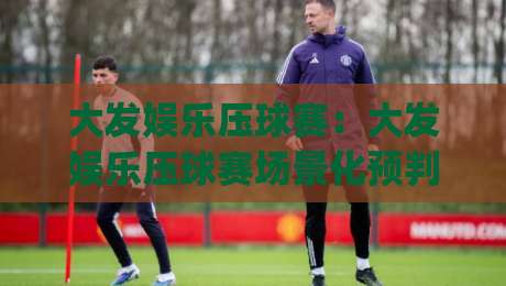 大发娱乐压球赛：大发娱乐压球赛场景化预判+大发娱乐压球赛节奏拆解，看懂攻防转换的隐藏逻辑|线上十大最稳押球网推荐直播源不卡顿在线观看初盘全场回放