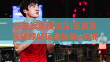 乐发娱乐投球站|乐发娱乐投球站玩法拆解+乐发娱乐投球站节奏把控的实战思路|线上十大最稳押球网推荐直播源不卡顿在线观看初盘全场回放