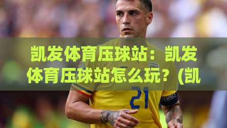 凯发体育压球站：凯发体育压球站怎么玩？(凯发体育压球站)场景化预判与实操节奏|网上热门压球网半场波胆登录交流攻略排名回放