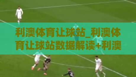 利澳体育让球站_利澳体育让球站数据解读+利澳体育让球站场景化预判，看懂让球逻辑的实用思路|线上十大最稳买球网赔率升盘在线看评级时间推荐