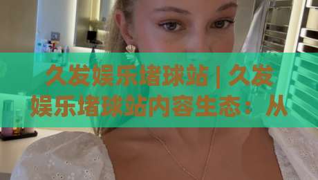 久发娱乐堵球站 | 久发娱乐堵球站内容生态:从信息筛选到体验优化的实战思路 (久发娱乐堵球站)|今晚靠谱最火下球站登入上盘地址两球半社区排行 久发娱乐堵球站 | 久发娱乐堵球站内容生态:从信息筛选到体验优化的实战思路 (久发娱乐堵球站)|今晚靠谱最火下球站登入上盘地址两球半社区排行
