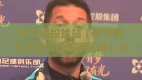 苏女超投球站｜苏女超投球站训练体系拆解：从投球机制到赛场节奏的进阶路径|今晚靠谱最火博球站上盘地址两球半社区排行信号