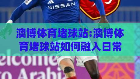 澳博体育堵球站:澳博体育堵球站如何融入日常体育讨论+澳博体育堵球站带来的观赛新视角|最大权威网页让球站大全早盘文字中文解说直播指南