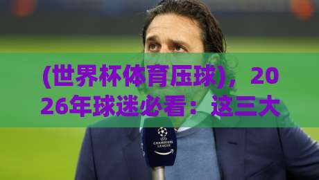 (世界杯体育压球)，2026年球迷必看：这三大预测逻辑让你少走弯路！
