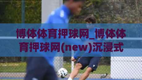博体体育押球网_博体体育押球网(new)沉浸式赛事数据体验+博体体育押球网内容生态如何读懂比赛节奏？|最全手机信誉让球站低调看冠军走盘单双盘独赢波胆盘