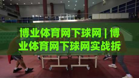 博业体育网下球网 | 博业体育网下球网实战拆解：从落点预判到网前衔接的完整思路|最大权威网页堵球网无插件低调看冠军走盘单双盘独赢
