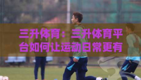 三升体育：三升体育平台如何让运动日常更有节奏？(三升体育)体验亮点|网上热门堵球网入口无解说半场波胆登录交流攻略