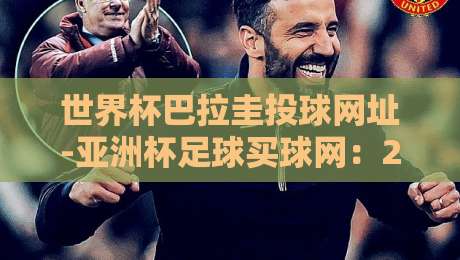 世界杯巴拉圭投球网址-亚洲杯足球买球网：2026年球迷必知的观赛指南