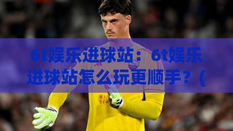 6t娱乐进球站：6t娱乐进球站怎么玩更顺手？(6t娱乐进球站)从页面节奏到互动体验的实用拆解|今日最新外围让球网降盘APP网址球盘平台赛后回放
