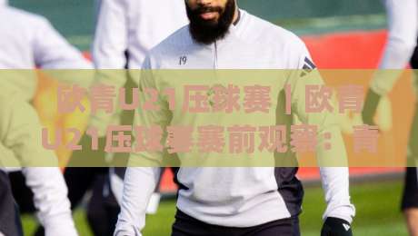 欧青U21压球赛｜欧青U21压球赛赛前观察：青年军对决节奏与临场预判的实战思路(欧青U21压球赛)|今日最新外围押球站受让视频半全场动画水位精彩片段