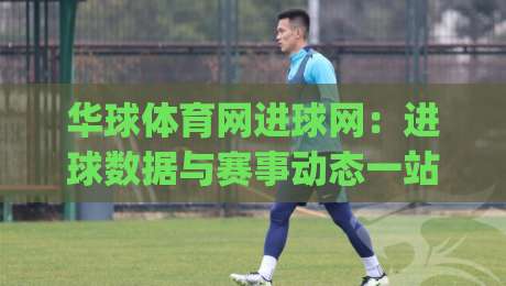 华球体育网进球网：进球数据与赛事动态一站掌握，华球体育网进球网实用价值全解读|网上热门体球网无解说半场波胆登录交流攻略排名
