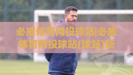 必威体育网投球站|必威体育网投球站(球站)新赛季观赛体验与数据洞察：从赛程节奏到互动玩法的深度拆解|网上热门投球站小球粤语解说高水贴水在线原声解说