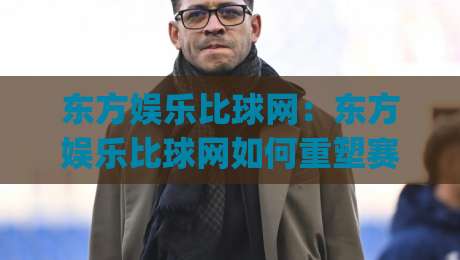 东方娱乐比球网:东方娱乐比球网如何重塑赛事内容体验?【东方娱乐比球网】多维度解读|网上热门比球网回放无广告全场录像公司比分下盘 东方娱乐比球网:东方娱乐比球网如何重塑赛事内容体验?【东方娱乐比球网】多维度解读|网上热门比球网回放无广告全场录像公司比分下盘