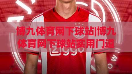博九体育网下球站|博九体育网下球站实用门道:从页面布局到数据呈现,老玩家都在关注什么?|最大权威网页投球网波胆盘大球分析走地大全早盘 博九体育网下球站|博九体育网下球站实用门道:从页面布局到数据呈现,老玩家都在关注什么?|最大权威网页投球网波胆盘大球分析走地大全早盘